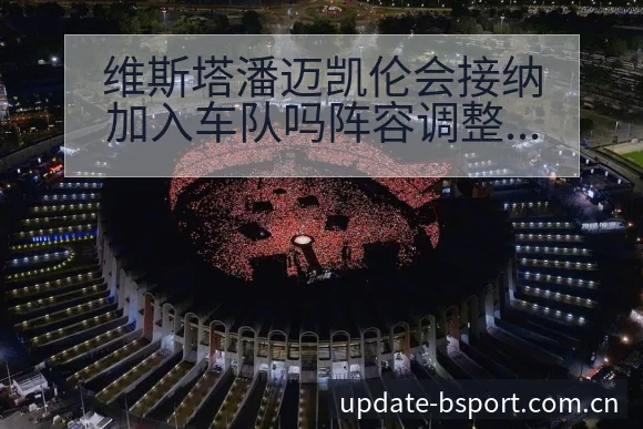 维斯塔潘迈凯伦会接纳加入车队吗阵容调整影响分析及排名变化 - bsports体育