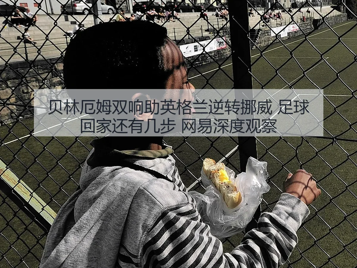 贝林厄姆双响助英格兰逆转挪威 足球回家还有几步 深度观察